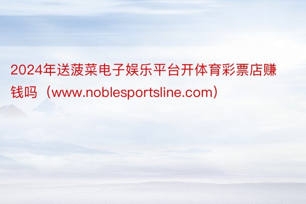 2024年送菠菜电子娱乐平台开体育彩票店赚钱吗（www.noblesportsline.com）