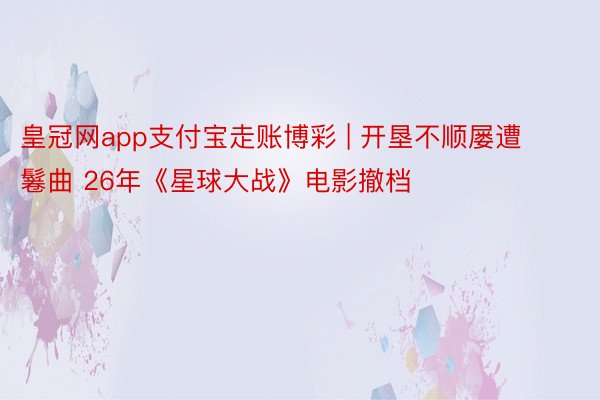 皇冠网app支付宝走账博彩 | 开垦不顺屡遭鬈曲 26年《星球大战》电影撤档