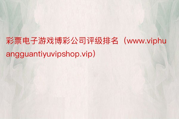 彩票电子游戏博彩公司评级排名（www.viphuangguantiyuvipshop.vip）