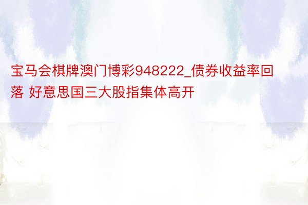 宝马会棋牌澳门博彩948222_债券收益率回落 好意思国三大股指集体高开