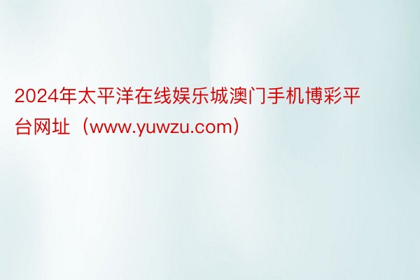 2024年太平洋在线娱乐城澳门手机博彩平台网址（www.yuwzu.com）